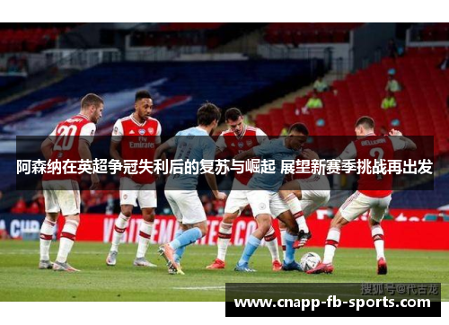 阿森纳在英超争冠失利后的复苏与崛起 展望新赛季挑战再出发