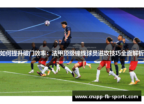 如何提升破门效率：法甲顶级锋线球员进攻技巧全面解析