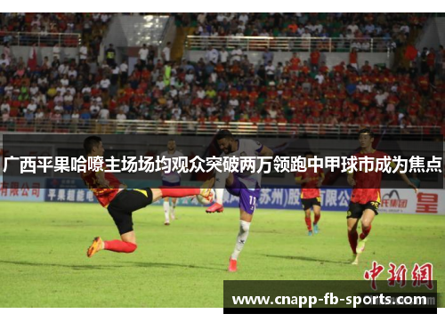 广西平果哈嘹主场场均观众突破两万领跑中甲球市成为焦点
