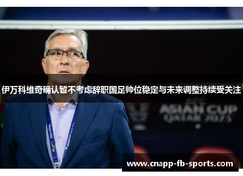 伊万科维奇确认暂不考虑辞职国足帅位稳定与未来调整持续受关注